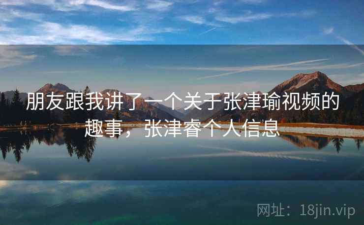 朋友跟我讲了一个关于张津瑜视频的趣事，张津睿个人信息