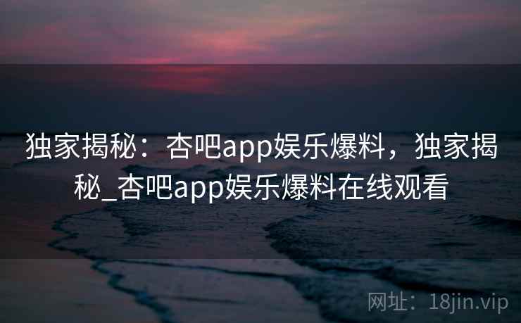 独家揭秘：杏吧app娱乐爆料，独家揭秘_杏吧app娱乐爆料在线观看