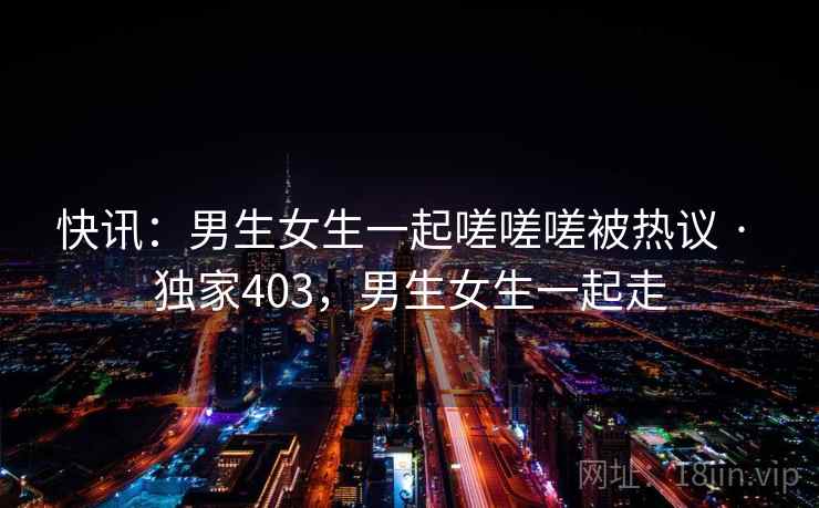 快讯：男生女生一起嗟嗟嗟被热议 · 独家403，男生女生一起走