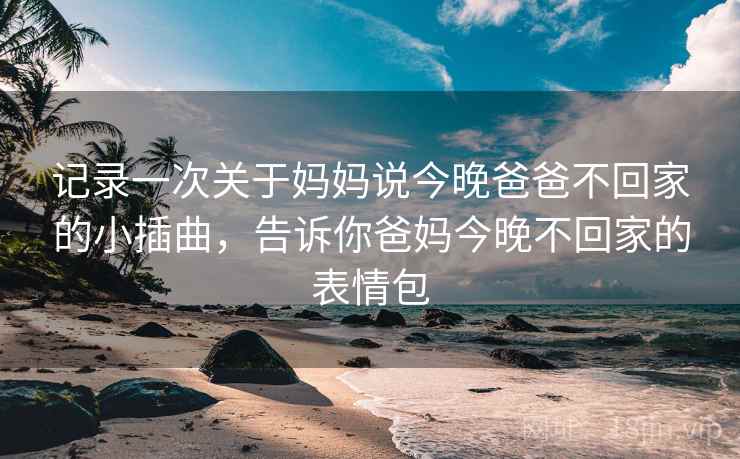 记录一次关于妈妈说今晚爸爸不回家的小插曲，告诉你爸妈今晚不回家的表情包