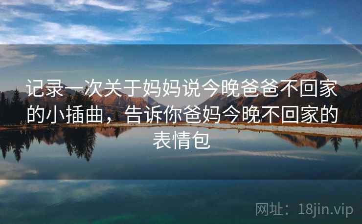 记录一次关于妈妈说今晚爸爸不回家的小插曲，告诉你爸妈今晚不回家的表情包