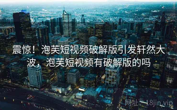 震惊！泡芙短视频破解版引发轩然大波，泡芙短视频有破解版的吗
