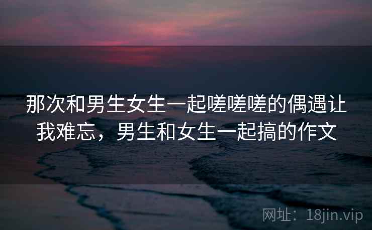 那次和男生女生一起嗟嗟嗟的偶遇让我难忘，男生和女生一起搞的作文