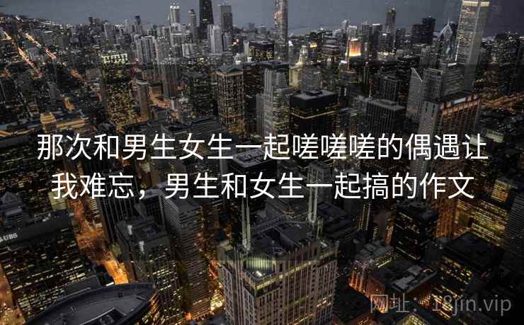 那次和男生女生一起嗟嗟嗟的偶遇让我难忘，男生和女生一起搞的作文