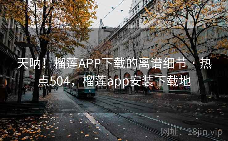 天呐！榴莲APP下载的离谱细节 · 热点504，榴莲app安装下载地