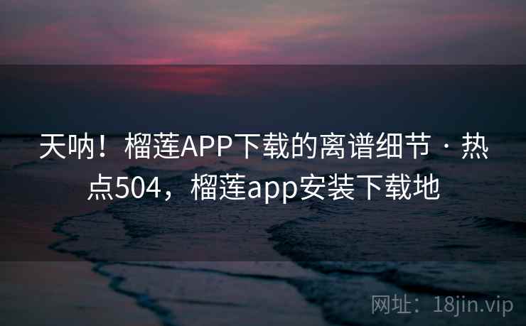 天呐！榴莲APP下载的离谱细节 · 热点504，榴莲app安装下载地