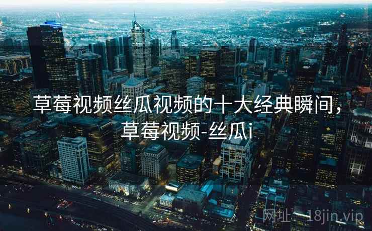 草莓视频丝瓜视频的十大经典瞬间，草莓视频-丝瓜i