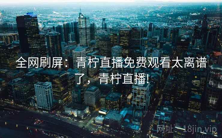 全网刷屏：青柠直播免费观看太离谱了，青柠直播!