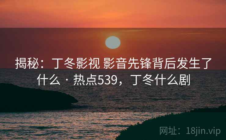 揭秘：丁冬影视 影音先锋背后发生了什么 · 热点539，丁冬什么剧