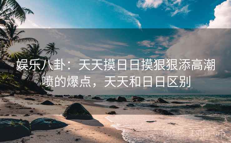 娱乐八卦：天天摸日日摸狠狠添高潮喷的爆点，天天和日日区别