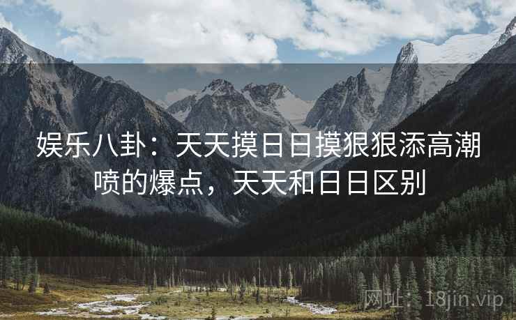 娱乐八卦：天天摸日日摸狠狠添高潮喷的爆点，天天和日日区别