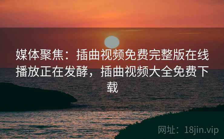 媒体聚焦：插曲视频免费完整版在线播放正在发酵，插曲视频大全免费下载