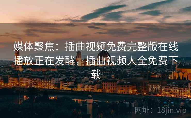 媒体聚焦：插曲视频免费完整版在线播放正在发酵，插曲视频大全免费下载
