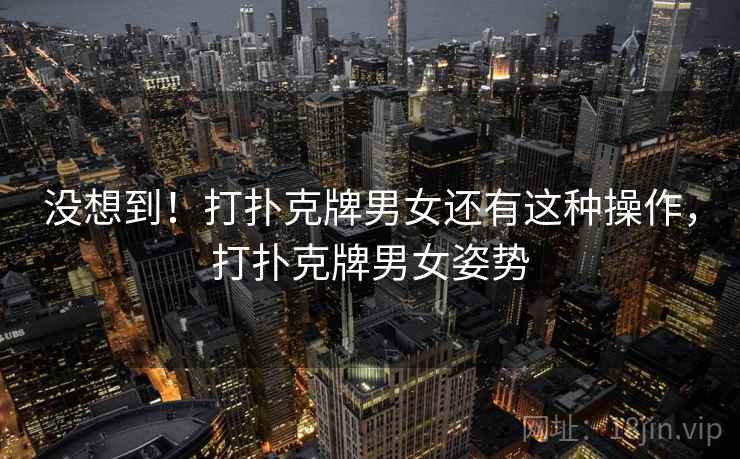 没想到！打扑克牌男女还有这种操作，打扑克牌男女姿势