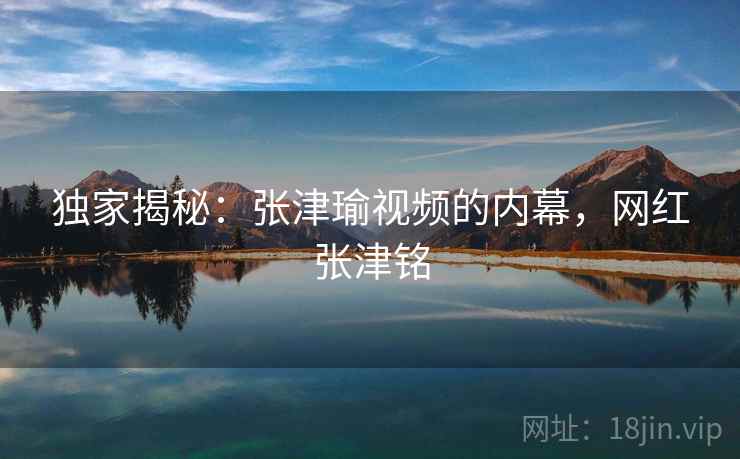 独家揭秘：张津瑜视频的内幕，网红张津铭