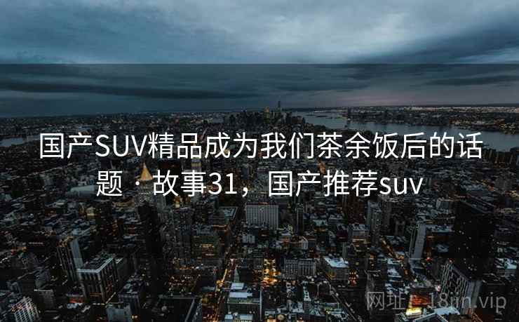 国产SUV精品成为我们茶余饭后的话题 · 故事31，国产推荐suv