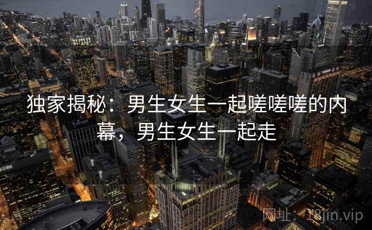 独家揭秘：男生女生一起嗟嗟嗟的内幕，男生女生一起走