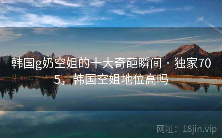 韩国g奶空姐的十大奇葩瞬间 · 独家705，韩国空姐地位高吗